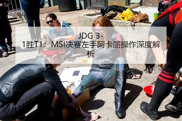 JDG 3-1胜T1：MSI决赛左手阿卡丽操作深度解析